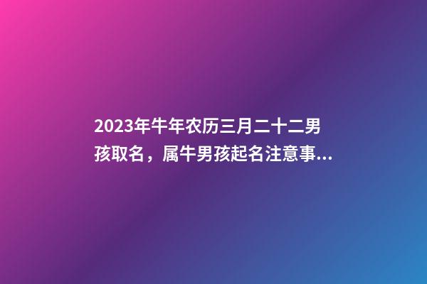 2023年牛年农历三月二十二男孩取名，属牛男孩起名注意事项！