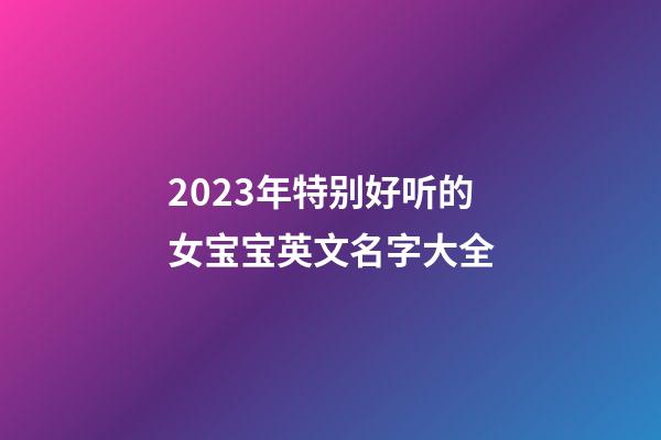 2023年特别好听的女宝宝英文名字大全