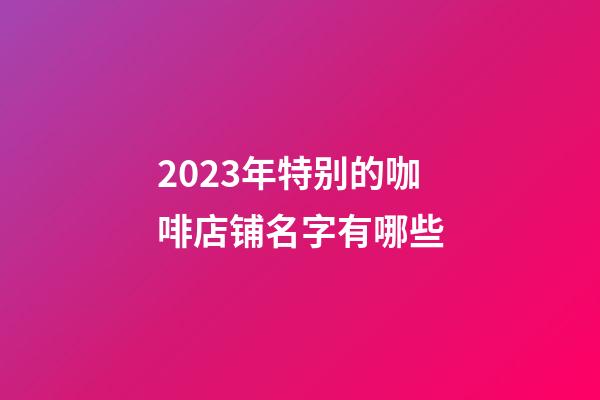 2023年特别的咖啡店铺名字有哪些