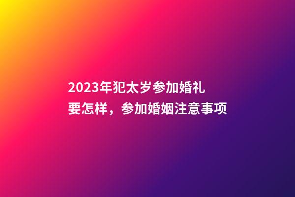 2023年犯太岁参加婚礼要怎样，参加婚姻注意事项