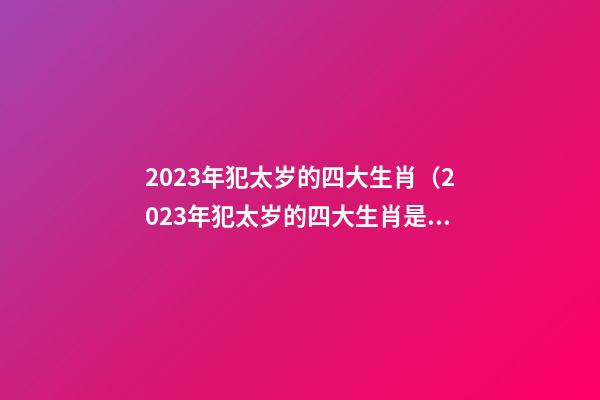 2023年犯太岁的四大生肖（2023年犯太岁的四大生肖是哪四个生肖属相）
