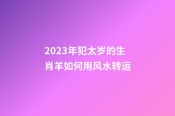 2023年犯太岁的生肖羊如何用风水转运