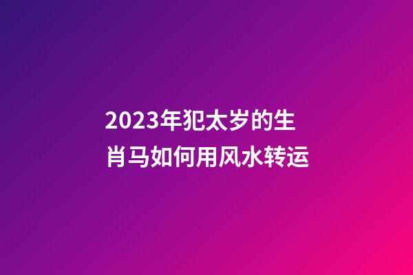 2023年犯太岁的生肖马如何用风水转运