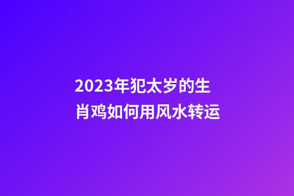 2023年犯太岁的生肖鸡如何用风水转运