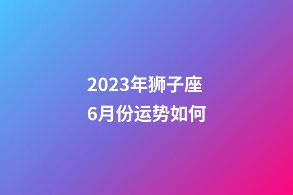 2023年狮子座6月份运势如何-第1张-星座运势-玄机派
