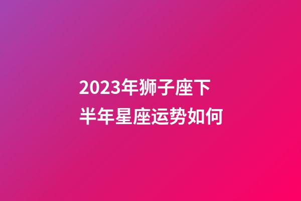 2023年狮子座下半年星座运势如何-第1张-星座运势-玄机派
