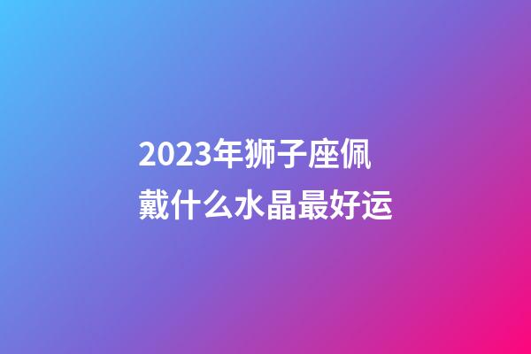 2023年狮子座佩戴什么水晶最好运-第1张-星座运势-玄机派
