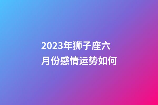 2023年狮子座六月份感情运势如何-第1张-星座运势-玄机派