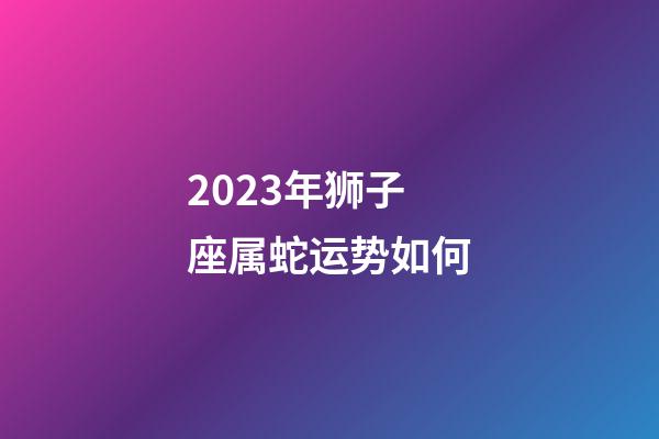2023年狮子座属蛇运势如何-第1张-星座运势-玄机派