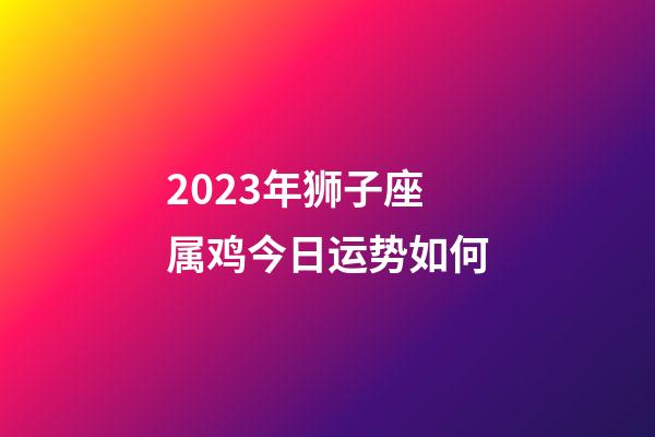 2023年狮子座属鸡今日运势如何-第1张-星座运势-玄机派