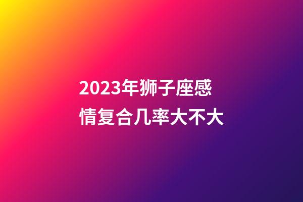 2023年狮子座感情复合几率大不大-第1张-星座运势-玄机派