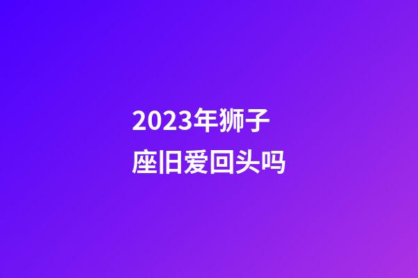 2023年狮子座旧爱回头吗-第1张-星座运势-玄机派