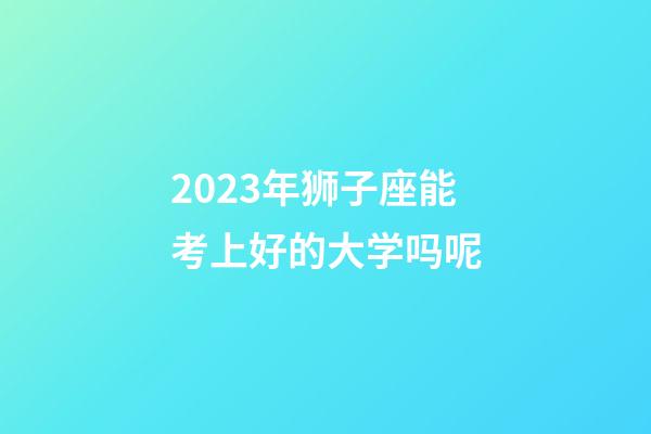 2023年狮子座能考上好的大学吗呢-第1张-星座运势-玄机派