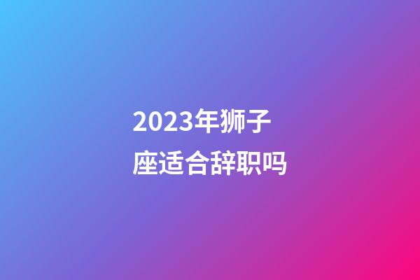 2023年狮子座适合辞职吗-第1张-星座运势-玄机派