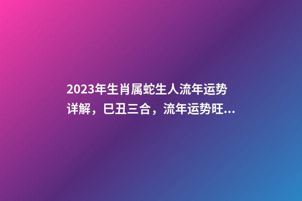 2023年生肖属蛇生人流年运势详解，巳丑三合，流年运势旺盛