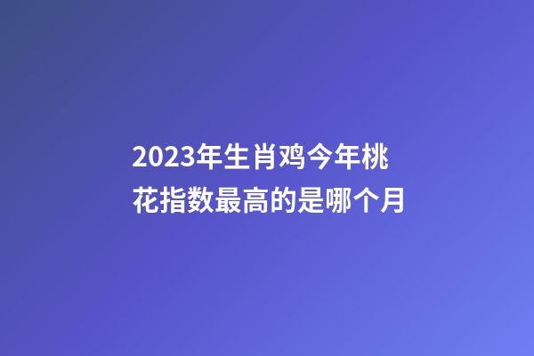 2023年生肖鸡今年桃花指数最高的是哪个月
