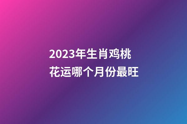 2023年生肖鸡桃花运哪个月份最旺