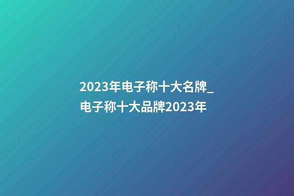 2023年电子称十大名牌_电子称十大品牌2023年-第1张-商标起名-玄机派