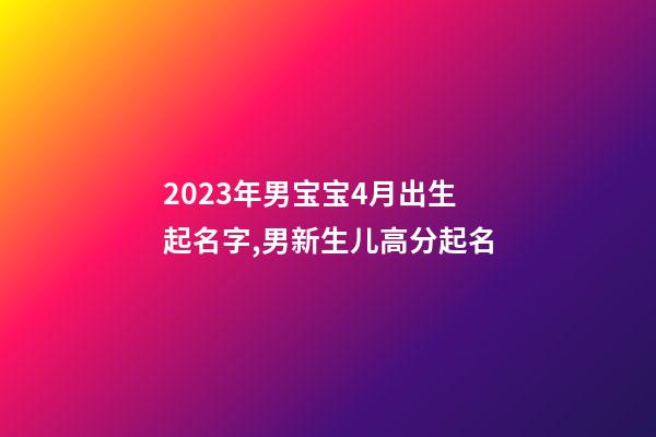 2023年男宝宝4月出生起名字,男新生儿高分起名