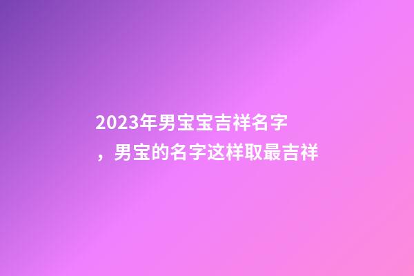 2023年男宝宝吉祥名字，男宝的名字这样取最吉祥