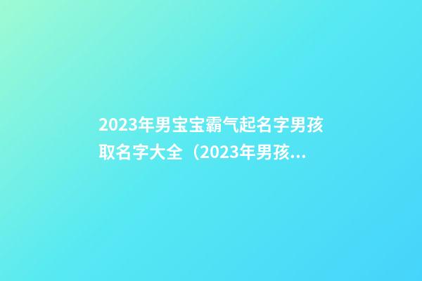 2023年男宝宝霸气起名字男孩取名字大全（2023年男孩起名字洋气一点的）