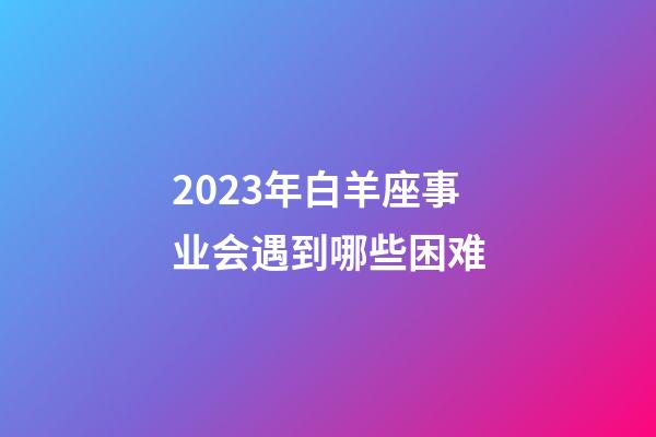 2023年白羊座事业会遇到哪些困难-第1张-星座运势-玄机派