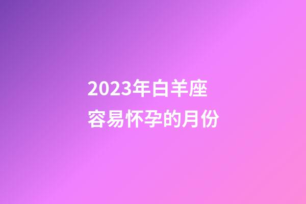 2023年白羊座容易怀孕的月份-第1张-星座运势-玄机派