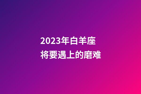 2023年白羊座将要遇上的磨难-第1张-星座运势-玄机派