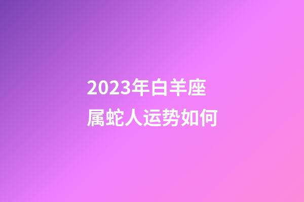 2023年白羊座属蛇人运势如何-第1张-星座运势-玄机派