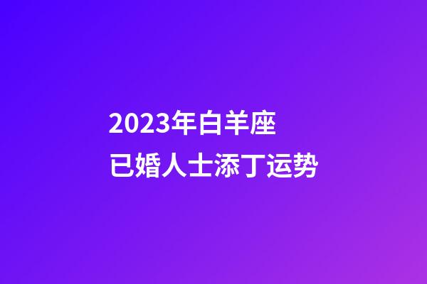 2023年白羊座已婚人士添丁运势-第1张-星座运势-玄机派