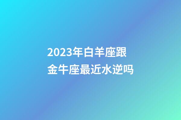 2023年白羊座跟金牛座最近水逆吗-第1张-星座运势-玄机派