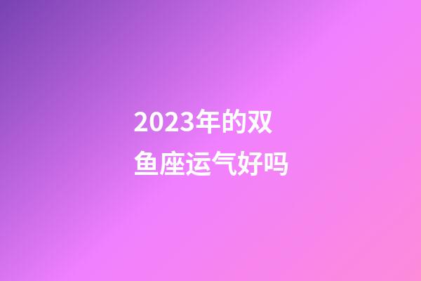2023年的双鱼座运气好吗-第1张-星座运势-玄机派
