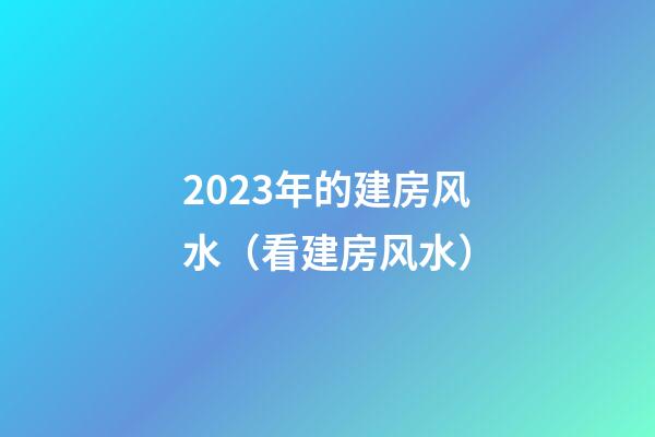 2023年的建房风水（看建房风水）