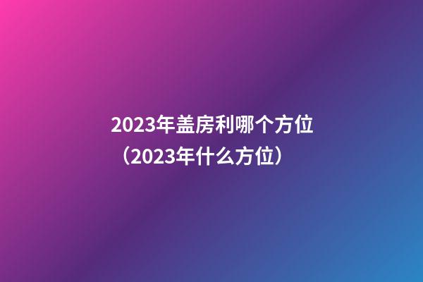 2023年盖房利哪个方位（2023年什么方位）