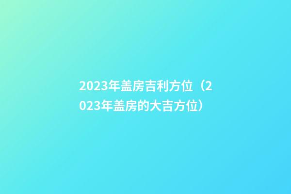 2023年盖房吉利方位（2023年盖房的大吉方位）