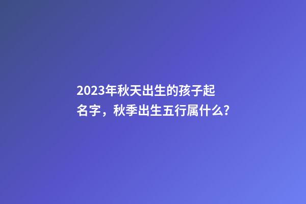 2023年秋天出生的孩子起名字，秋季出生五行属什么？