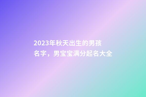 2023年秋天出生的男孩名字，男宝宝满分起名大全