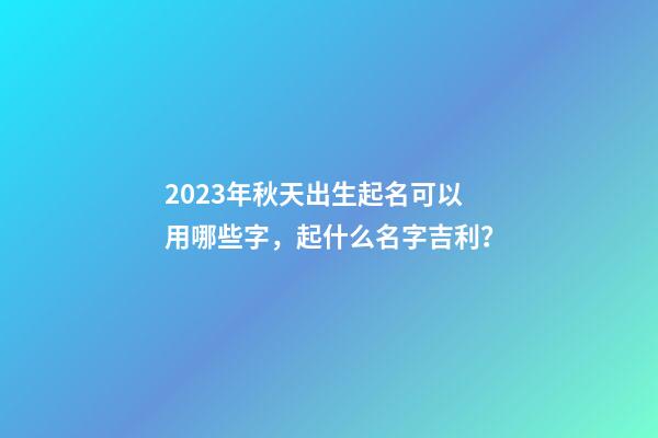 2023年秋天出生起名可以用哪些字，起什么名字吉利？