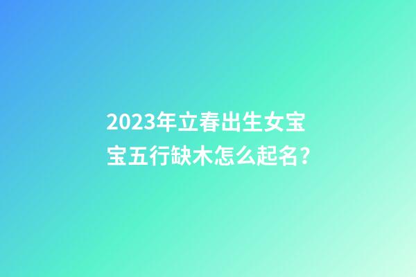 2023年立春出生女宝宝五行缺木怎么起名？