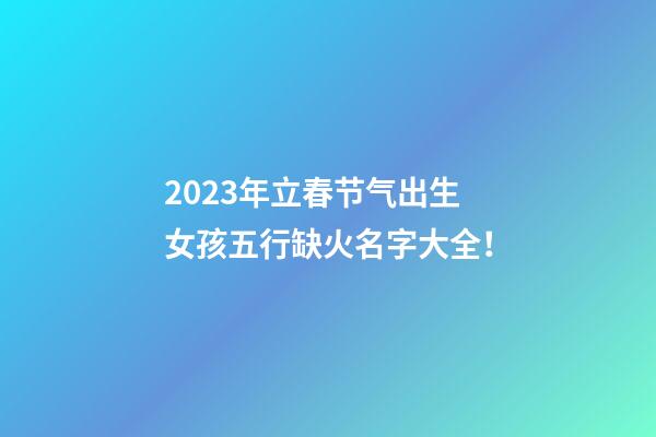 2023年立春节气出生女孩五行缺火名字大全！