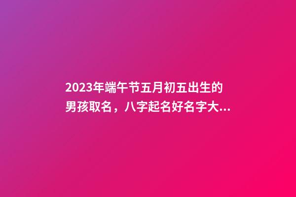 2023年端午节五月初五出生的男孩取名，八字起名好名字大全