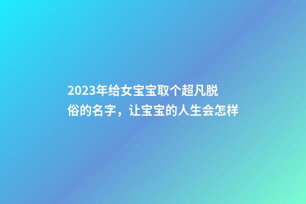 2023年给女宝宝取个超凡脱俗的名字，让宝宝的人生会怎样