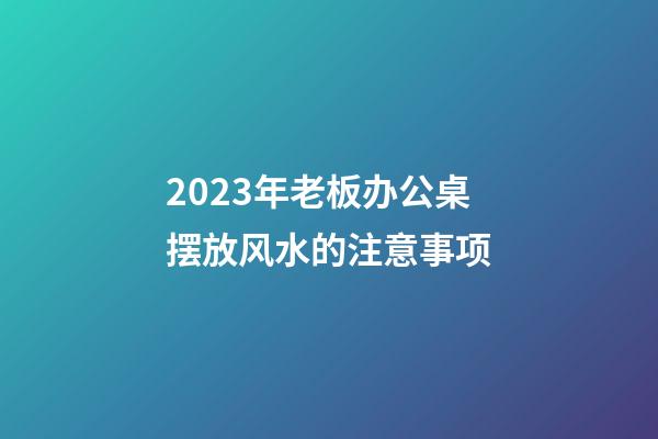 2023年老板办公桌摆放风水的注意事项