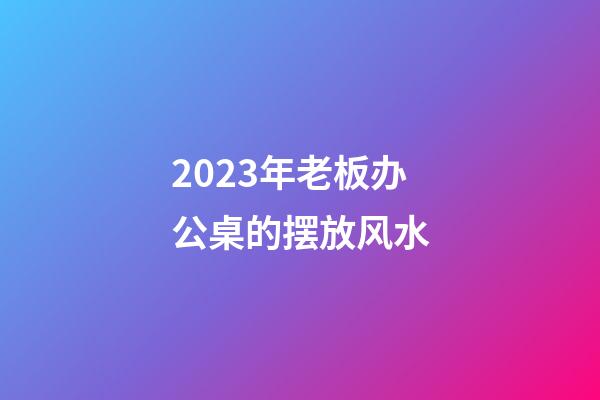 2023年老板办公桌的摆放风水