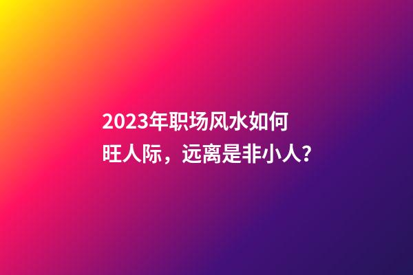 2023年职场风水如何旺人际，远离是非小人？