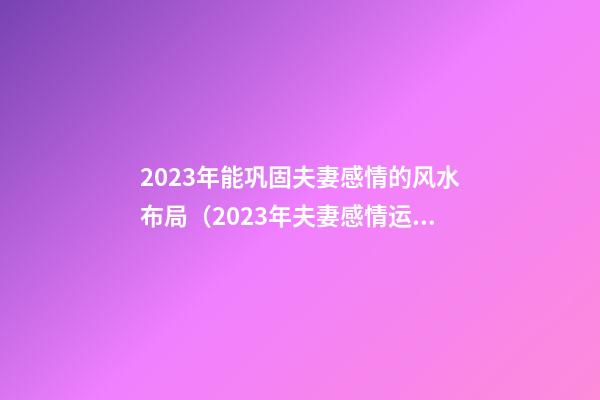 2023年能巩固夫妻感情的风水布局（2023年夫妻感情运势）