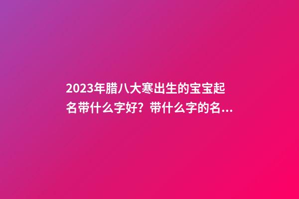 2023年腊八大寒出生的宝宝起名带什么字好？带什么字的名字好？