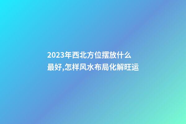 2023年西北方位摆放什么最好,怎样风水布局化解旺运