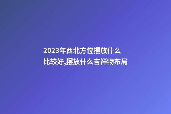 2023年西北方位摆放什么比较好,摆放什么吉祥物布局