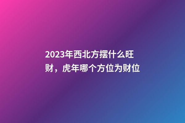2023年西北方摆什么旺财，虎年哪个方位为财位